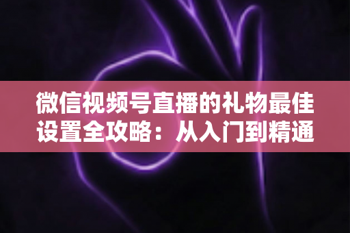微信视频号直播的礼物最佳设置全攻略：从入门到精通的收益优化指南