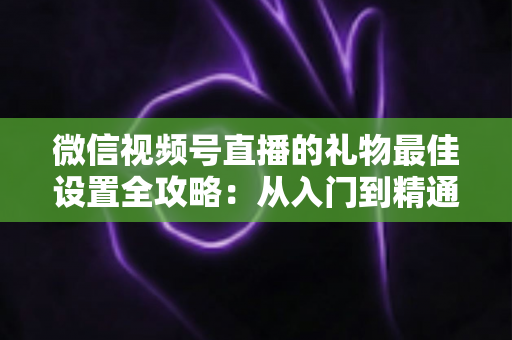 微信视频号直播的礼物最佳设置全攻略：从入门到精通的收益优化指南