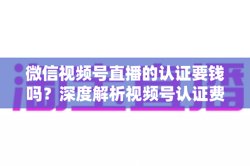 微信视频号直播的认证要钱吗?深度解析视频号认证费用、申请条件与完整流程指南 微信视频号直播的认证要钱吗?深度解析视频号认证费用、申请条件与完整流程指南