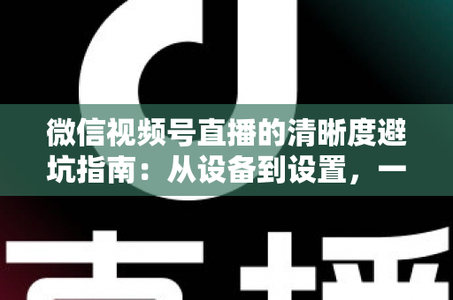 微信视频号直播的清晰度避坑指南：从设备到设置，一次讲透画质提升的每个细节