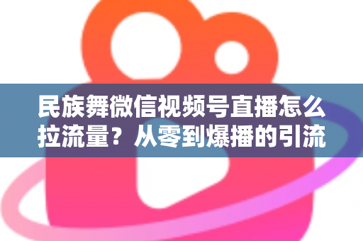 民族舞微信视频号直播怎么拉流量？从零到爆播的引流实战全攻略