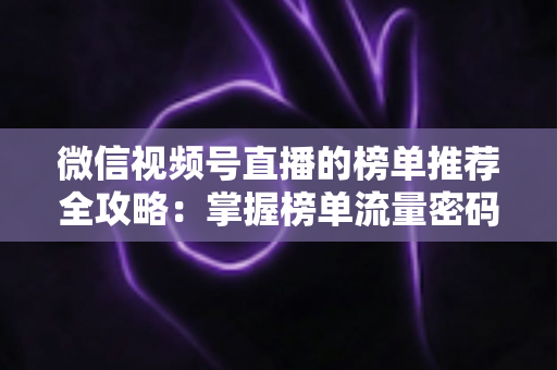 微信视频号直播的榜单推荐全攻略：掌握榜单流量密码，助力直播间人气与销量双增长