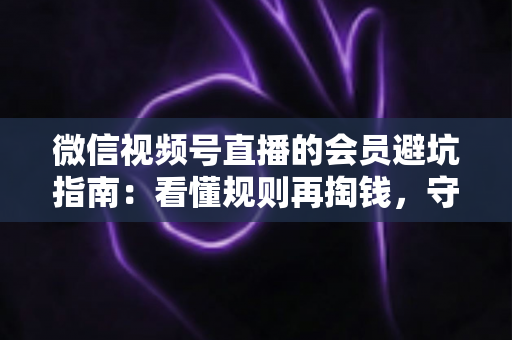 微信视频号直播的会员避坑指南：看懂规则再掏钱，守住钱包不踩雷