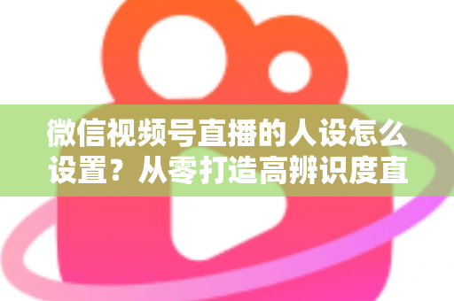 微信视频号直播的人设怎么设置？从零打造高辨识度直播人形的完整指南