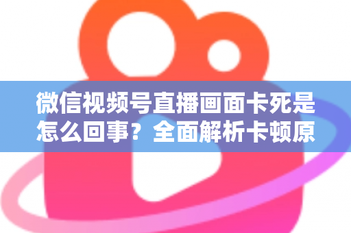 微信视频号直播画面卡死是怎么回事？全面解析卡顿原因与实用解决技巧指南