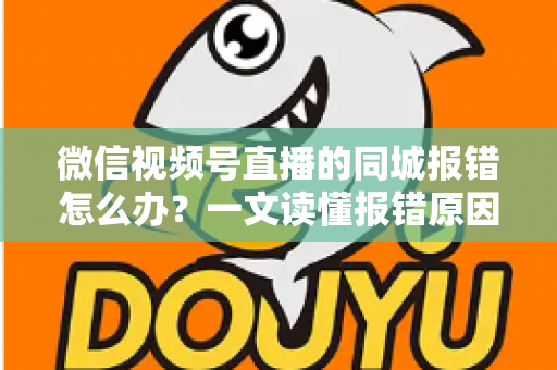 微信视频号直播的同城报错怎么办？一文读懂报错原因与实用解决方法