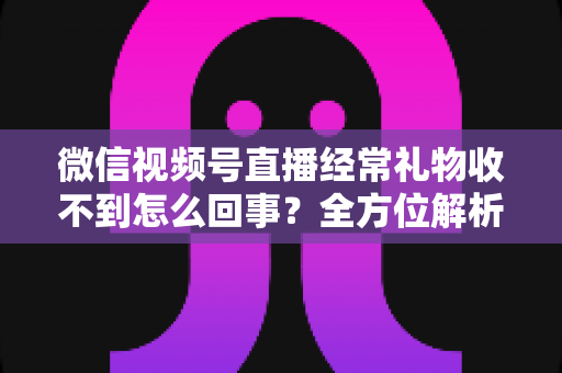微信视频号直播经常礼物收不到怎么回事？全方位解析原因与实用解决方案