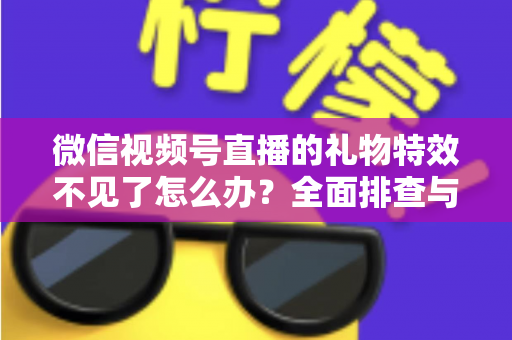 微信视频号直播的礼物特效不见了怎么办？全面排查与解决指南