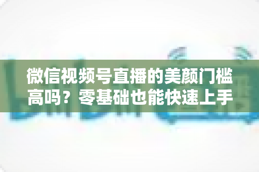 微信视频号直播的美颜门槛高吗?零基础也能快速上手的视频号美颜直播全攻略 微信视频号直播的美颜门槛高吗?零基础也能快速上手的视频号美颜直播全攻略