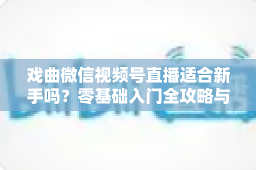 戏曲微信视频号直播适合新手吗？零基础入门全攻略与发展前景深度解析