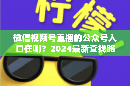 微信视频号直播的公众号入口在哪？2024最新查找路径与关联设置全攻略