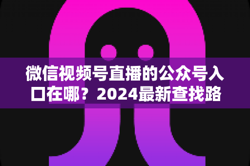 微信视频号直播的公众号入口在哪？2024最新查找路径与关联设置全攻略