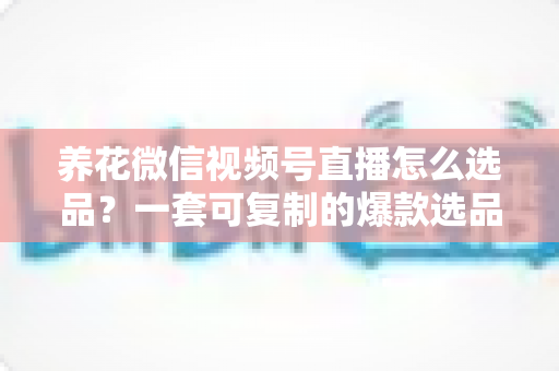 养花微信视频号直播怎么选品？一套可复制的爆款选品实战指南