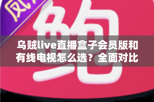 乌贼live直播盒子会员版和有线电视怎么选？全面对比帮你找到最适合的家庭观影方案