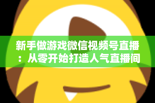 新手做游戏微信视频号直播：从零开始打造人气直播间的完整指南