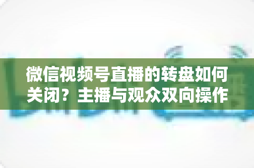微信视频号直播的转盘如何关闭？主播与观众双向操作全攻略