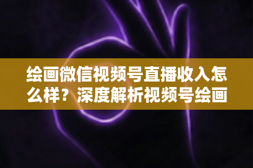 绘画微信视频号直播收入怎么样？深度解析视频号绘画直播的赚钱潜力、收入构成与涨粉变现全攻略