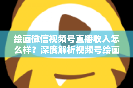 绘画微信视频号直播收入怎么样？深度解析视频号绘画直播的赚钱潜力、收入构成与涨粉变现全攻略
