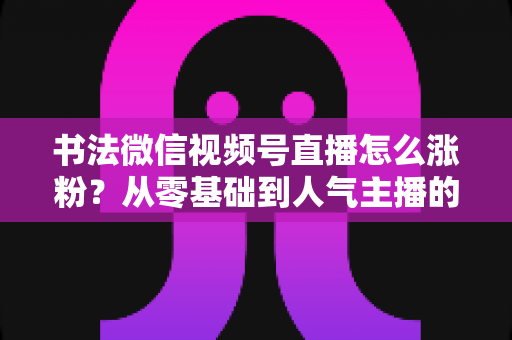 书法微信视频号直播怎么涨粉？从零基础到人气主播的实战涨粉指南