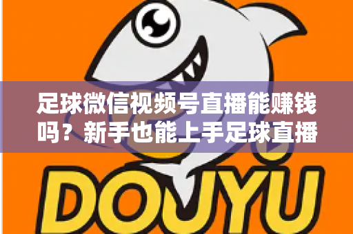 足球微信视频号直播能赚钱吗？新手也能上手足球直播变现全攻略