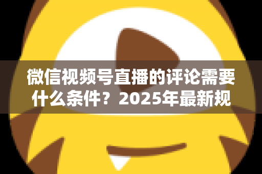 微信视频号直播的评论需要什么条件？2025年最新规则全解析与实操指南