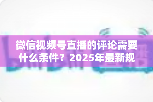 微信视频号直播的评论需要什么条件？2025年最新规则全解析与实操指南