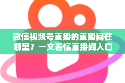 微信视频号直播的直播间在哪里?一文看懂直播间入口与查找方法的实用指南 微信视频号直播的直播间在哪里?一文看懂直播间入口与查找方法的实用指南
