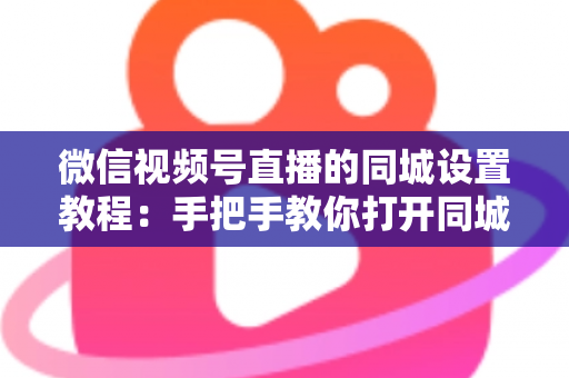 微信视频号直播的同城设置教程：手把手教你打开同城流量入口，本地精准获客涨粉一步到位