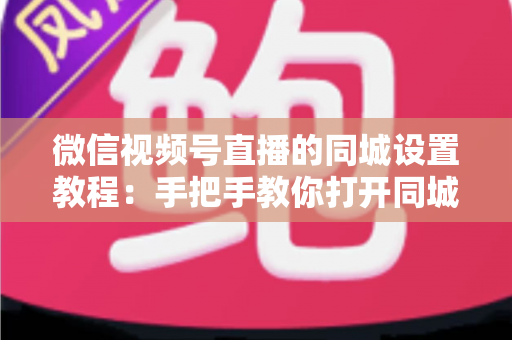 微信视频号直播的同城设置教程：手把手教你打开同城流量入口，本地精准获客涨粉一步到位