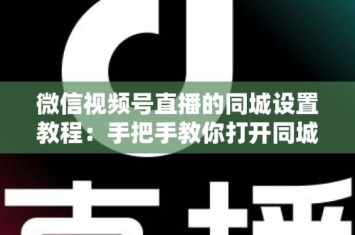 微信视频号直播的同城设置教程：手把手教你打开同城流量入口，本地精准获客涨粉一步到位