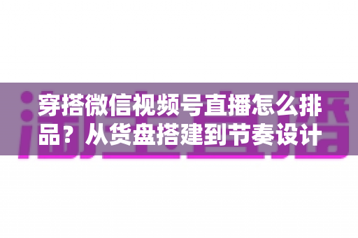 穿搭微信视频号直播怎么排品?从货盘搭建到节奏设计的全流程实战指南 穿搭微信视频号直播怎么排品?从货盘搭建到节奏设计的全流程实战指南