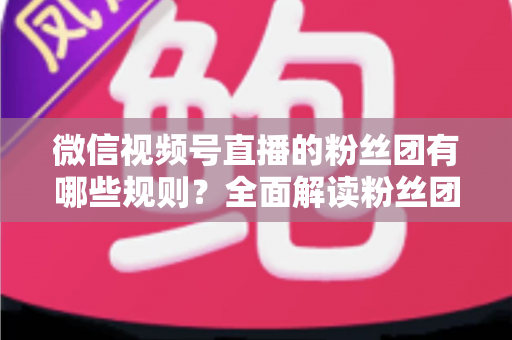 微信视频号直播的粉丝团有哪些规则？全面解读粉丝团规则与运营指南
