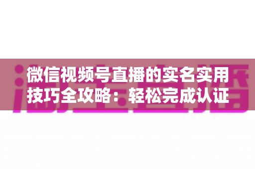 微信视频号直播的实名实用技巧全攻略：轻松完成认证、高效开播的必备指南