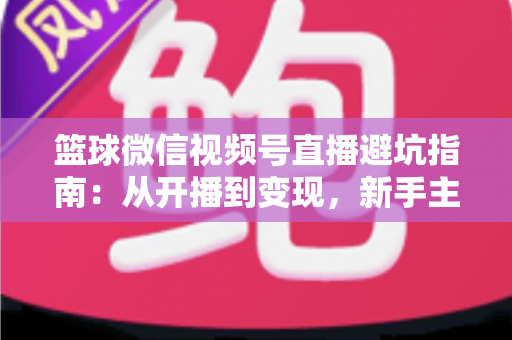 篮球微信视频号直播避坑指南：从开播到变现，新手主播必看的全方位避坑攻略