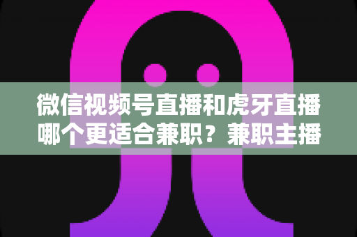 微信视频号直播和虎牙直播哪个更适合兼职？兼职主播平台选择深度解析
