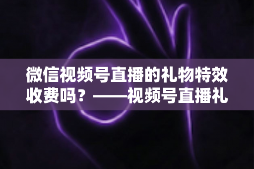 微信视频号直播的礼物特效收费吗?——视频号直播礼物特效收费规则、充值送礼流程与主播收益分成全解析 微信视频号直播的礼物特效收费吗?——视频号直播礼物特效收费规则、充值送礼流程与主播收益分成全解析