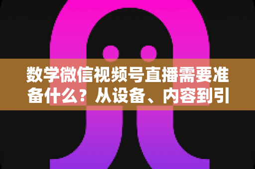 数学微信视频号直播需要准备什么?从设备、内容到引流的全方位开播指南 数学微信视频号直播需要准备什么?从设备、内容到引流的全方位开播指南