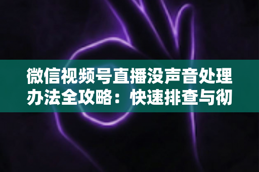 微信视频号直播没声音处理办法全攻略:快速排查与彻底解决方案 微信视频号直播没声音处理办法全攻略:快速排查与彻底解决方案