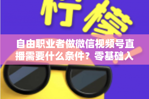 自由职业者做微信视频号直播需要什么条件？零基础入门与变现全攻略