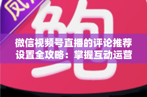 微信视频号直播的评论推荐设置全攻略：掌握互动运营核心技巧，让直播间人气与转化双提升