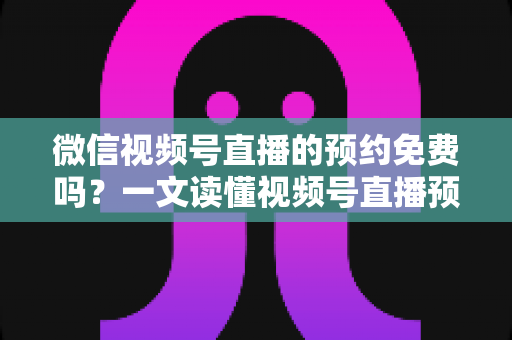微信视频号直播的预约免费吗？一文读懂视频号直播预约功能的费用与使用全攻略