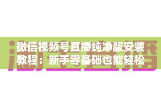 微信视频号直播纯净版安装教程：新手零基础也能轻松完成的安装配置全指南