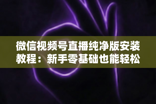 微信视频号直播纯净版安装教程：新手零基础也能轻松完成的安装配置全指南