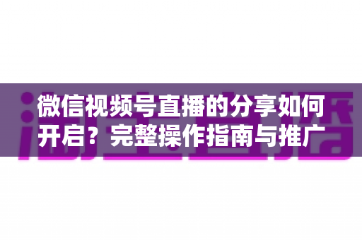 微信视频号直播的分享如何开启?完整操作指南与推广技巧一文讲透 微信视频号直播的分享如何开启?完整操作指南与推广技巧一文讲透