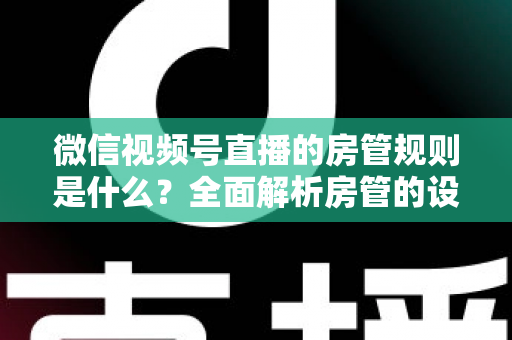 微信视频号直播的房管规则是什么?全面解析房管的设置方法、权限范围与行为规范 微信视频号直播的房管规则是什么?全面解析房管的设置方法、权限范围与行为规范