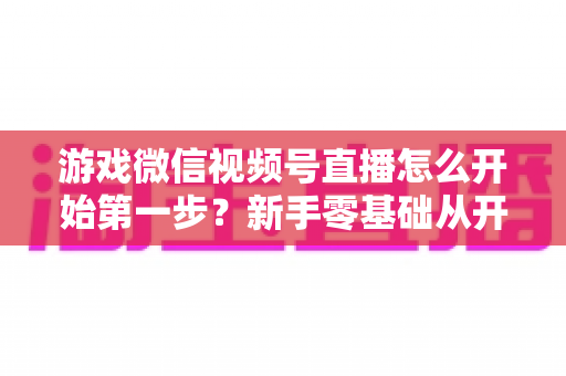 游戏微信视频号直播怎么开始第一步？新手零基础从开通到首播的完整实操指南