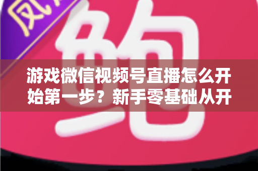 游戏微信视频号直播怎么开始第一步？新手零基础从开通到首播的完整实操指南