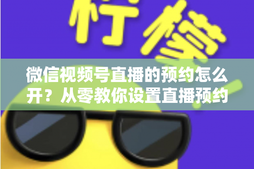 微信视频号直播的预约怎么开?从零教你设置直播预约,快速提升直播间人气与流量转化 微信视频号直播的预约怎么开?从零教你设置直播预约,快速提升直播间人气与流量转化