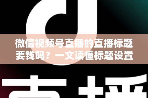 微信视频号直播的直播标题要钱吗？一文读懂标题设置规则与免费引流实战技巧