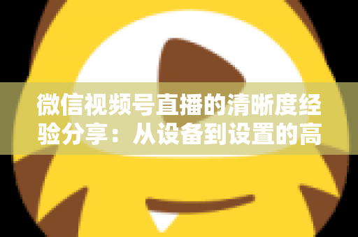 微信视频号直播的清晰度经验分享：从设备到设置的高清直播全流程实战指南
